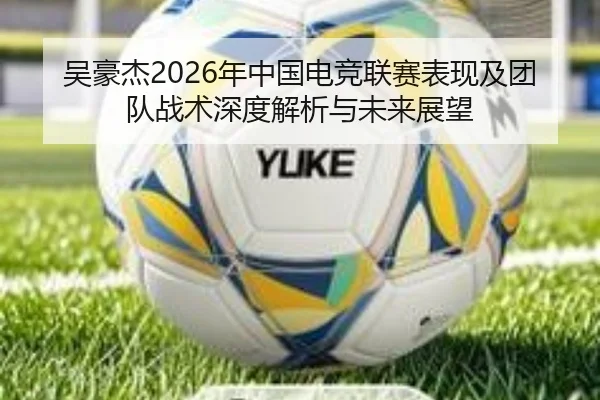 吴豪杰2026年中国电竞联赛表现及团队战术深度解析与未来展望（WUKONG）